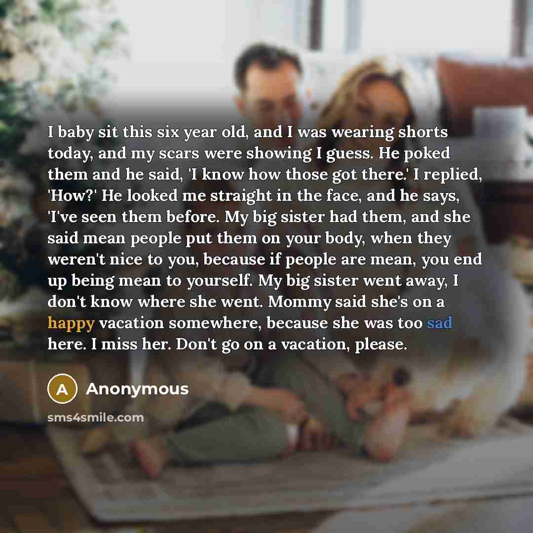 “I baby sit this six year old, and I was wearing shorts today, and my scars were showing I guess. He poked them and he said, 'I know how those got there.' I replied, 'How?' He looked me straight in the face, and he says, 'I've seen them before. My big sister had them, and she said mean people put…” quote by Anonymous