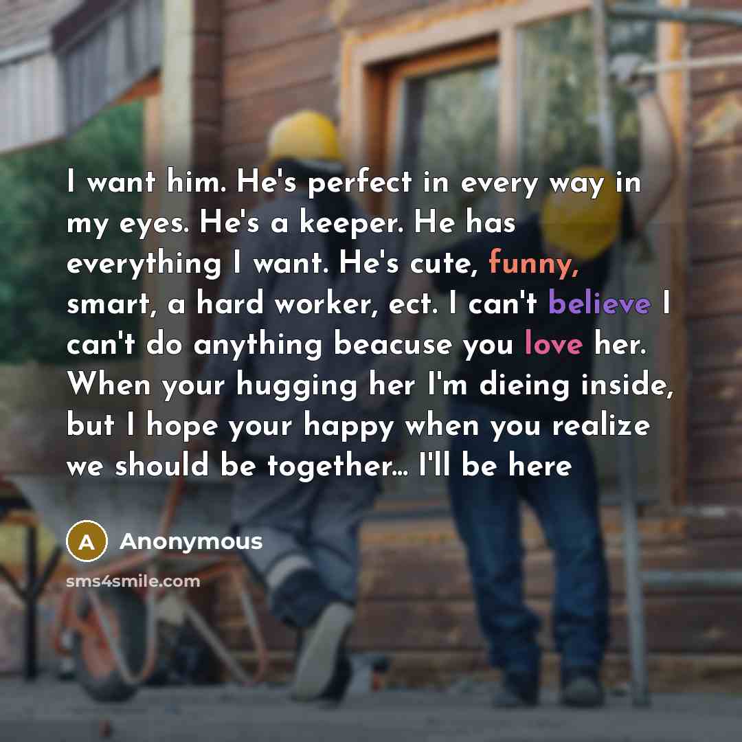 “I want him. He's perfect in every way in my eyes. He's a keeper. He has everything I want. He's cute, funny, smart, a hard worker, ect. I can't believe I can't do anything beacuse you love her. When your hugging her I'm dieing inside, but I hope your happy when you realize we should be together…” quote by Anonymous