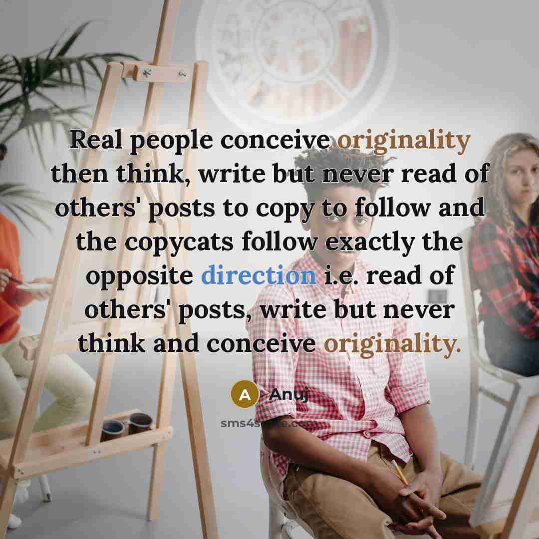 “Real people conceive originality then think, write but never read of others' posts to copy to follow and the copycats follow exactly the opposite direction i.e. read of others' posts, write but never think and conceive originality.” quote by Anuj