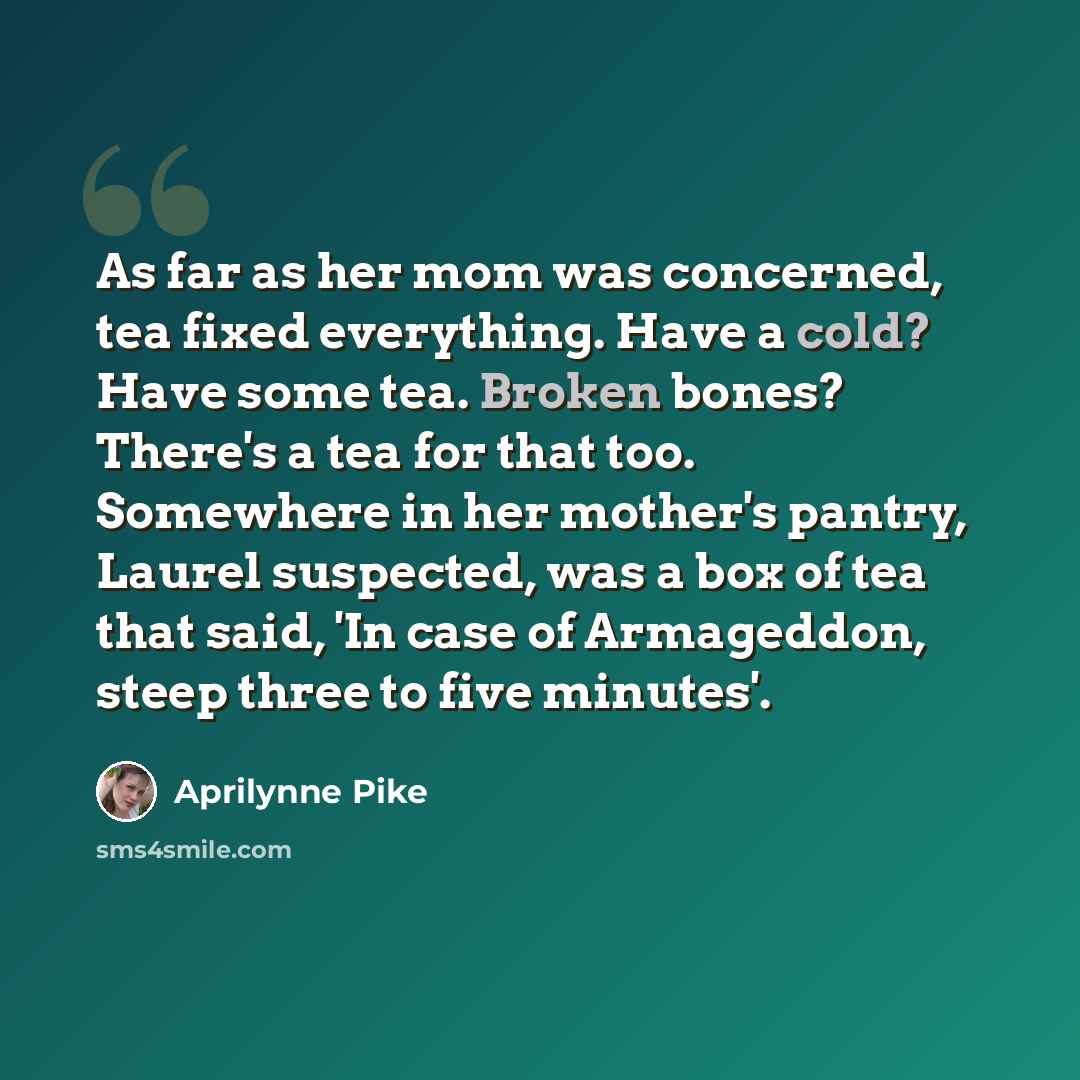 “As far as her mom was concerned, tea fixed everything. Have a cold? Have some tea. Broken bones? There's a tea for that too. Somewhere in her mother's pantry, Laurel suspected, was a box of tea that said, 'In case of Armageddon, steep three to five minutes'.” quote by Aprilynne Pike