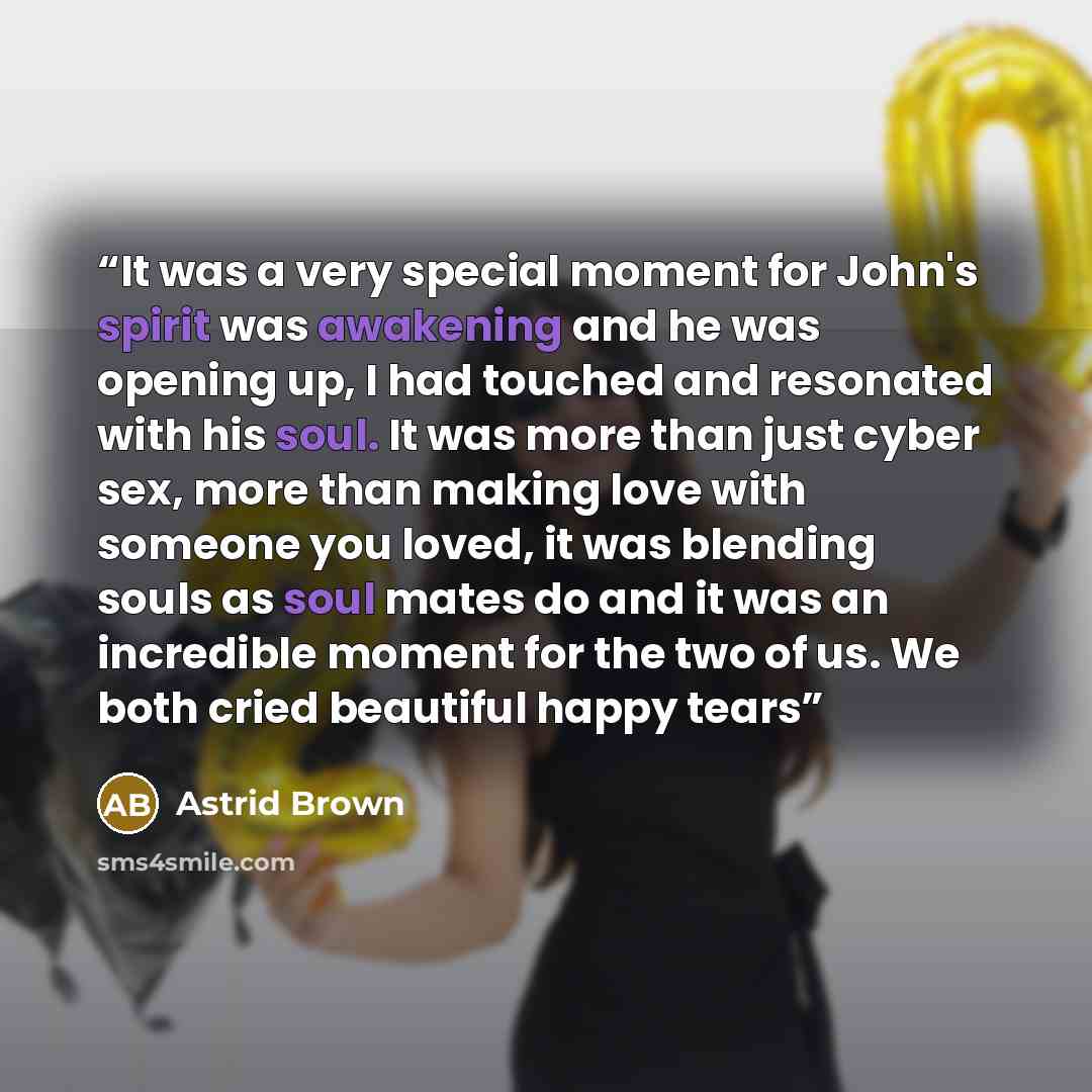 “It was a very special moment for John's spirit was awakening and he was opening up, I had touched and resonated with his soul. It was more than just cyber sex, more than making love with someone you loved, it was blending souls as soul mates do and it was an incredible moment for the two of us. We…” quote by Astrid Brown
