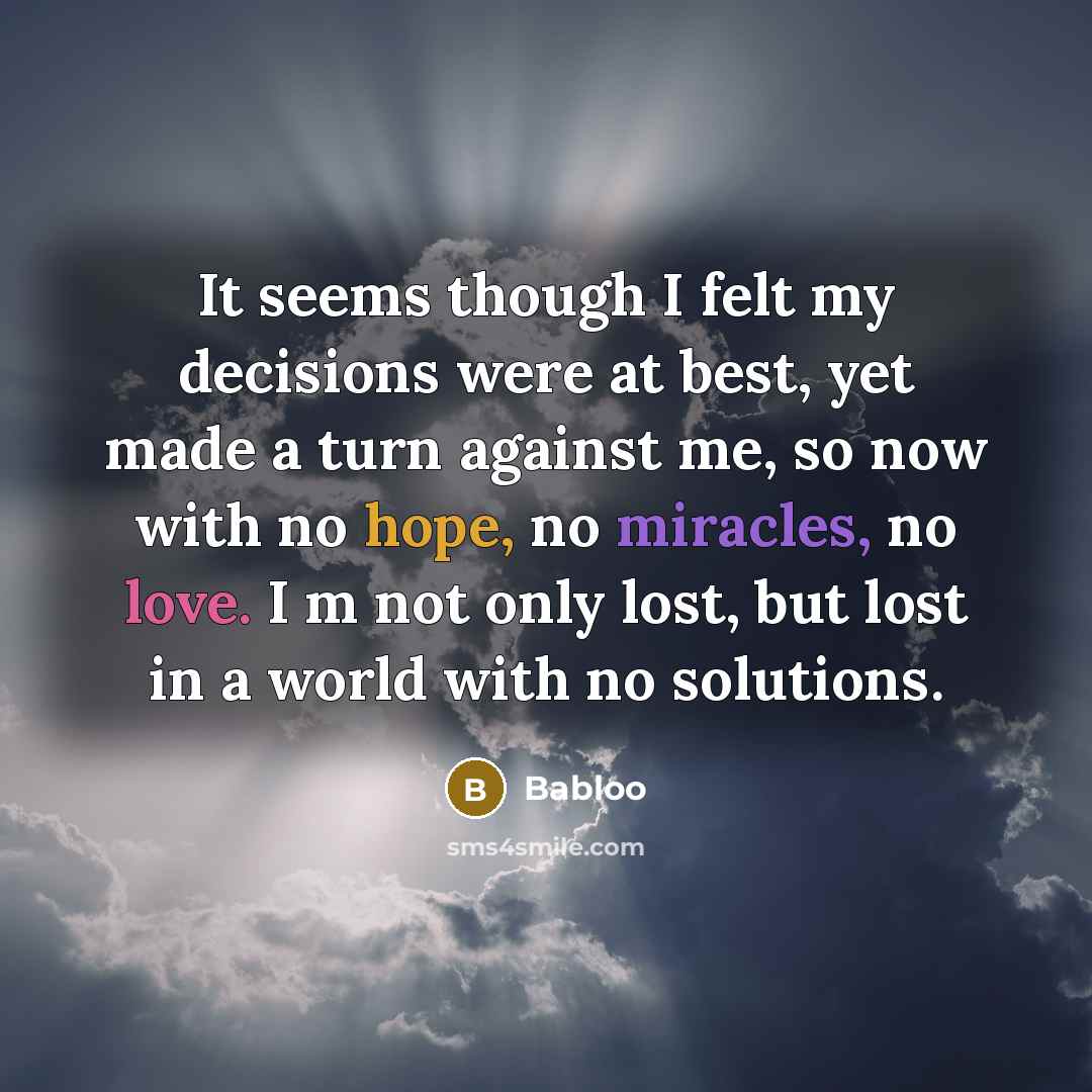 “It seems though I felt my decisions were at best, yet made a turn against me, so now with no hope, no miracles, no love. I m not only lost, but lost in a world with no solutions.” quote by Babloo