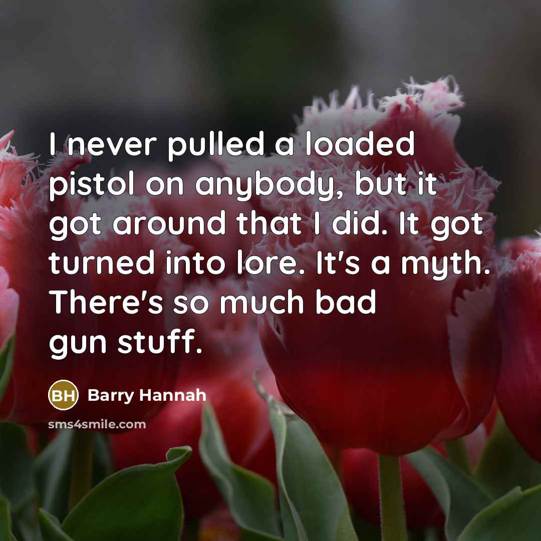 “I never pulled a loaded pistol on anybody, but it got around that I did. It got turned into lore. It's a myth. There's so much bad gun stuff.” quote by Barry Hannah