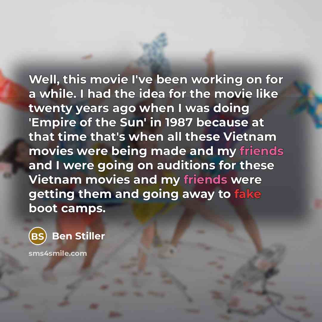 “Well, this movie I've been working on for a while. I had the idea for the movie like twenty years ago when I was doing 'Empire of the Sun' in 1987 because at that time that's when all these Vietnam movies were being made and my friends and I were going on auditions for these Vietnam movies and my…” quote by Ben Stiller