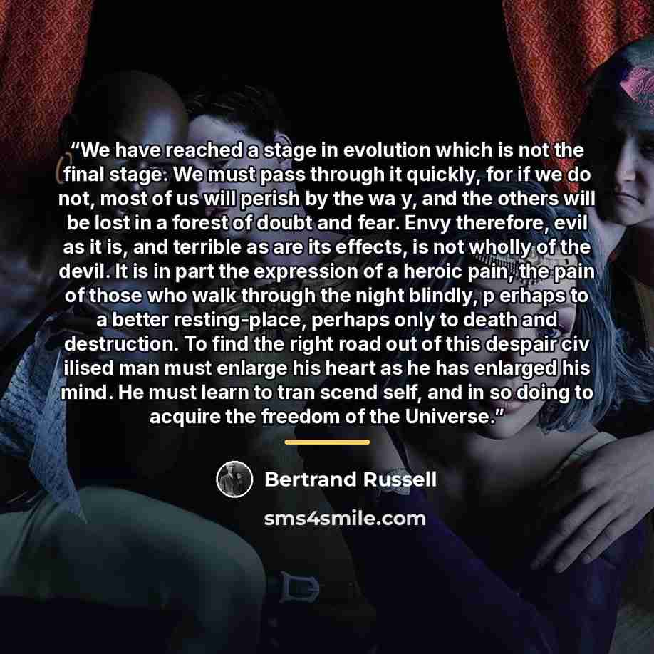 “We have reached a stage in evolution which is not the final stage. We must pass through it quickly, for if we do not, most of us will perish by the wa y, and the others will be lost in a forest of doubt and fear. Envy therefore, evil as it is, and terrible as are its effects, is not wholly of the…” quote by Bertrand Russell