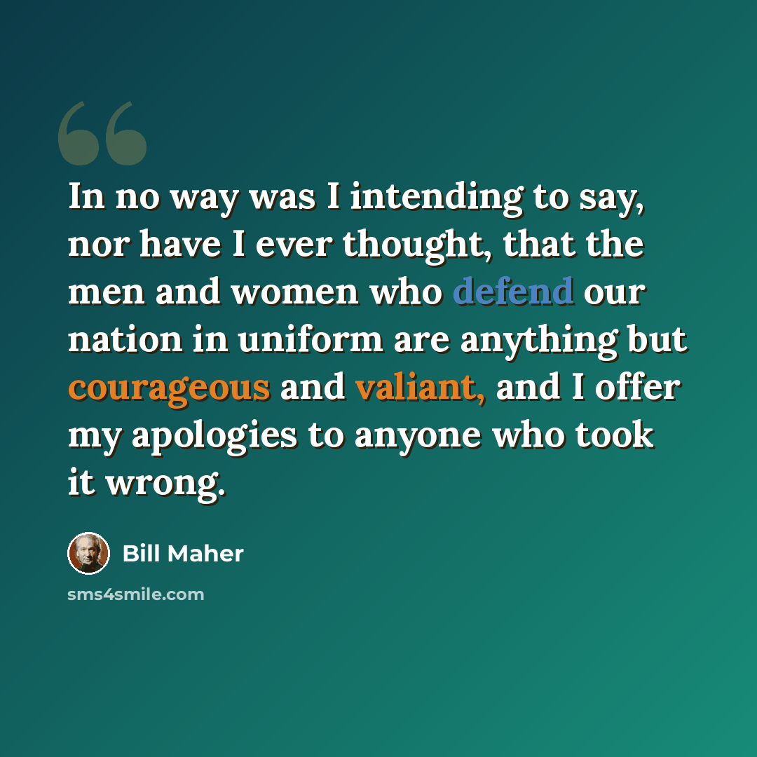 “In no way was I intending to say, nor have I ever thought, that the men and women who defend our nation in uniform are anything but courageous and valiant, and I offer my apologies to anyone who took it wrong.” quote by Bill Maher