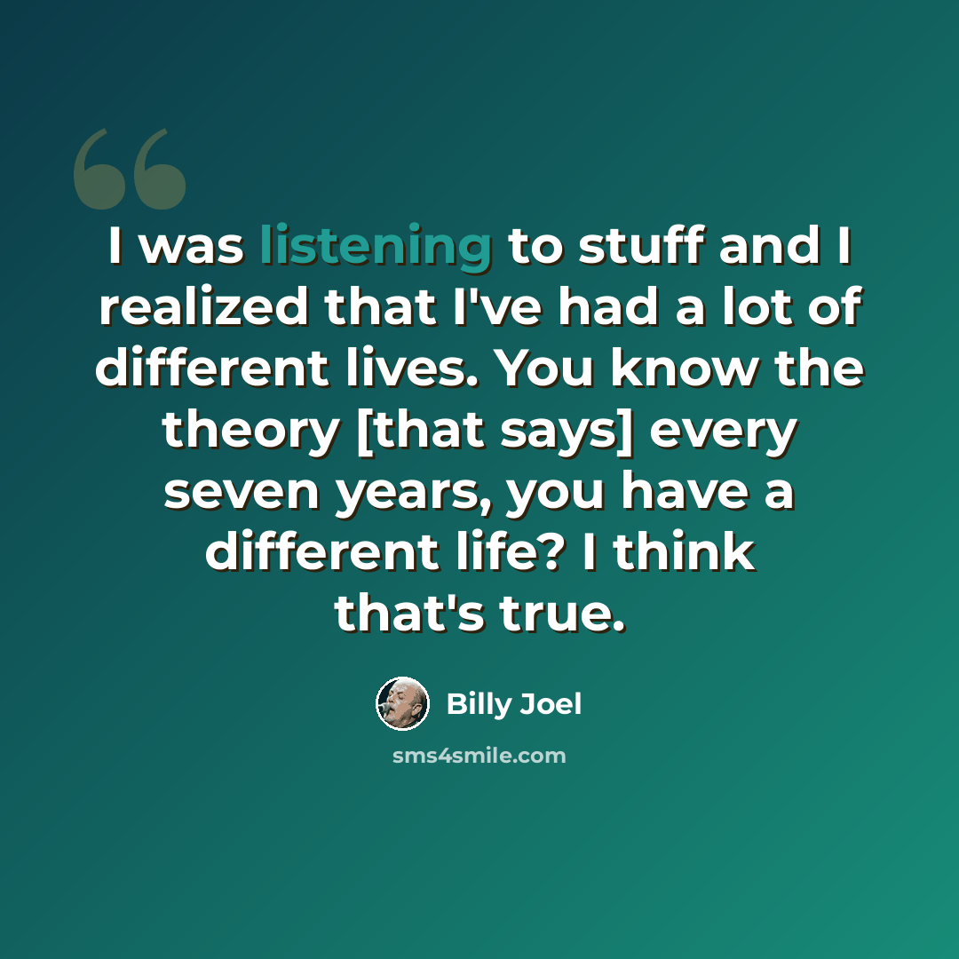 “I was listening to stuff and I realized that I've had a lot of different lives. You know the theory [that says] every seven years, you have a different life? I think that's true.” quote by Billy Joel