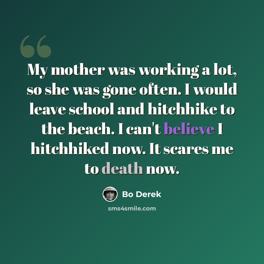 “My mother was working a lot, so she was gone often. I would leave school and hitchhike to the beach. I can't believe I hitchhiked now. It scares me to death now.” quote by Bo Derek