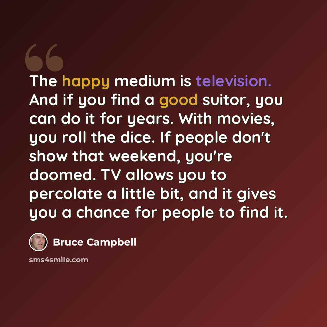 “The happy medium is television. And if you find a good suitor, you can do it for years. With movies, you roll the dice. If people don't show that weekend, you're doomed. TV allows you to percolate a little bit, and it gives you a chance for people to find it.” quote by Bruce Campbell
