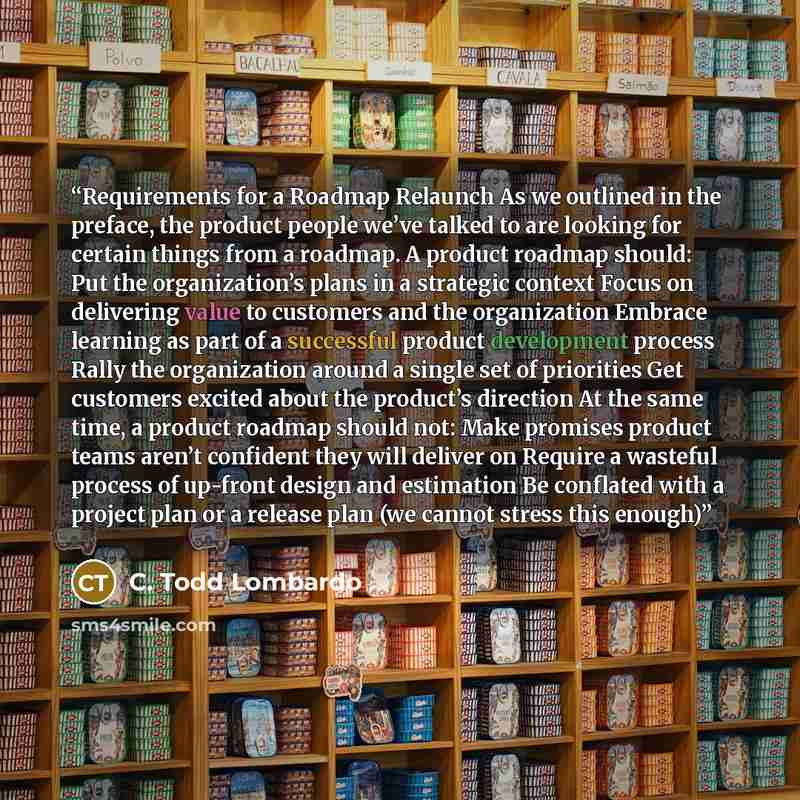 “Requirements for a Roadmap Relaunch ​​​​​​​​​​​​​​​As we outlined in the preface, the product people we’ve talked to are looking for certain things from a roadmap. A product roadmap should: Put the organization’s plans in a strategic context Focus on delivering value to customers and the…” quote by C. Todd Lombardo