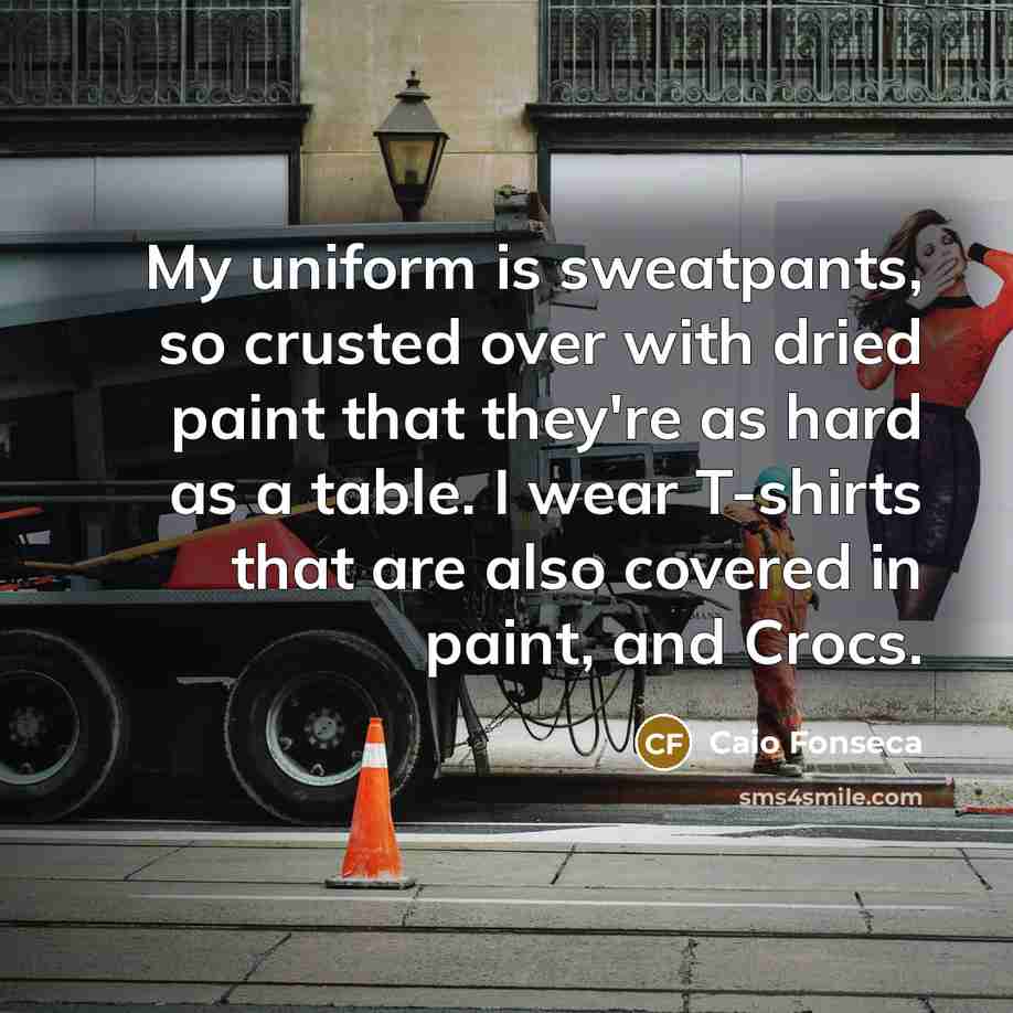“My uniform is sweatpants, so crusted over with dried paint that they're as hard as a table. I wear T-shirts that are also covered in paint, and Crocs.” quote by Caio Fonseca