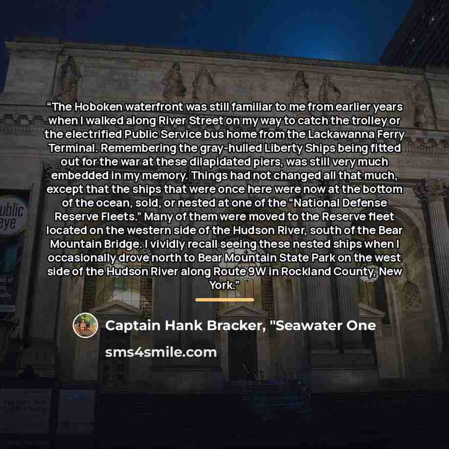 “The Hoboken waterfront was still familiar to me from earlier years when I walked along River Street on my way to catch the trolley or the electrified Public Service bus home from the Lackawanna Ferry Terminal. Remembering the gray-hulled Liberty Ships being fitted out for the war at these…” quote by Captain Hank Bracker, "Seawater One