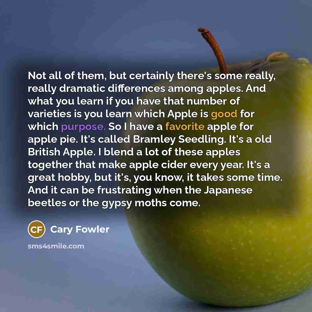 “Not all of them, but certainly there's some really, really dramatic differences among apples. And what you learn if you have that number of varieties is you learn which Apple is good for which purpose. So I have a favorite apple for apple pie. It's called Bramley Seedling. It's a old British…” quote by Cary Fowler
