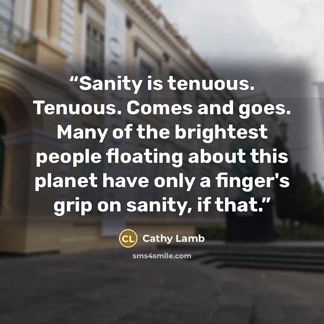 “Sanity is tenuous. Tenuous. Comes and goes. Many of the brightest people floating about this planet have only a finger's grip on sanity, if that.” quote by Cathy Lamb