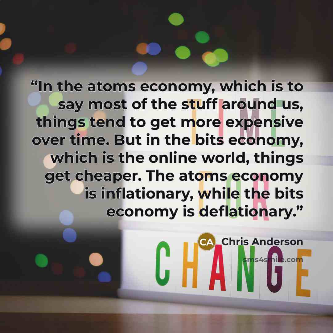 “In the atoms economy, which is to say most of the stuff around us, things tend to get more expensive over time. But in the bits economy, which is the online world, things get cheaper. The atoms economy is inflationary, while the bits economy is deflationary.” quote by Chris Anderson