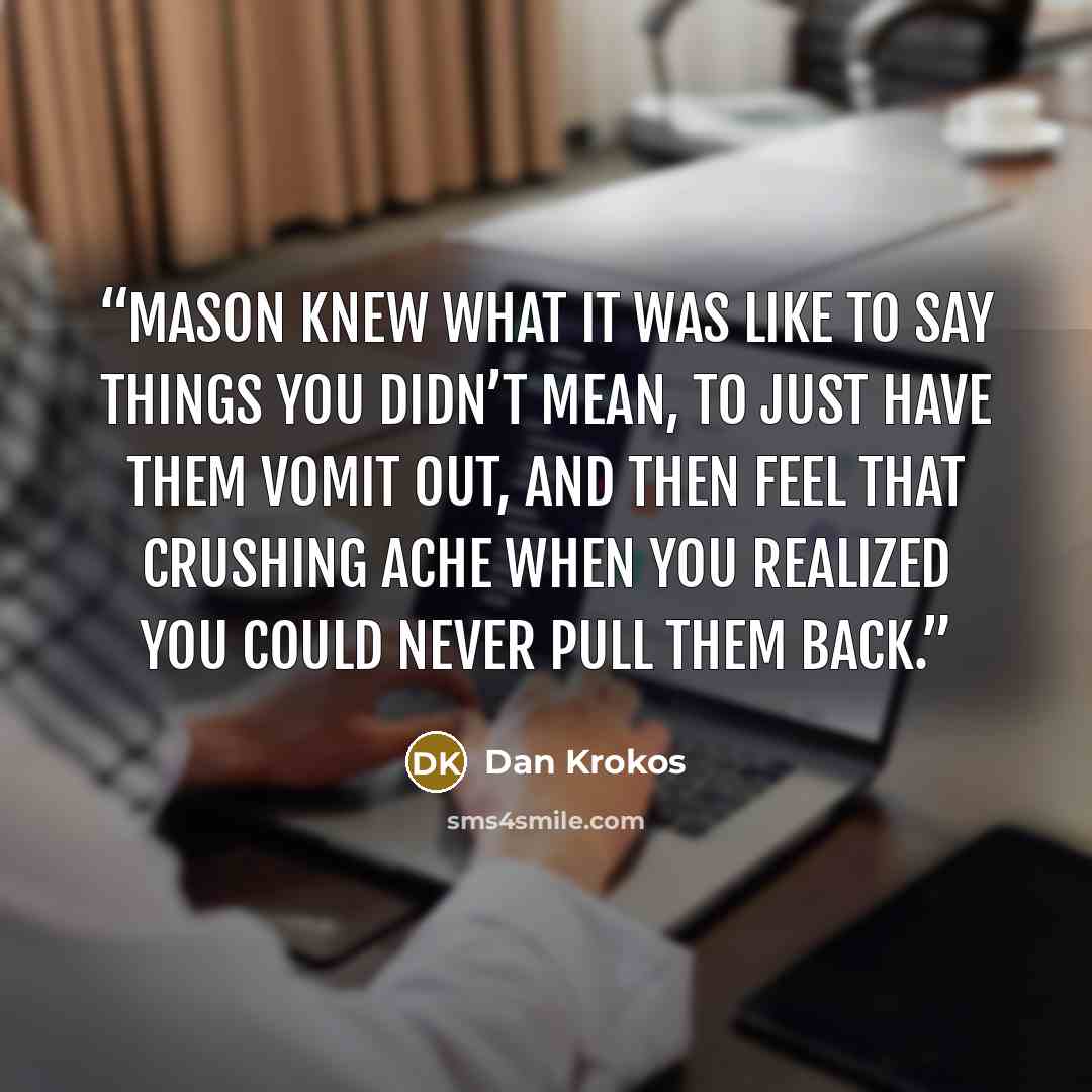 “Mason knew what it was like to say things you didn’t mean, to just have them vomit out, and then feel that crushing ache when you realized you could never pull them back.” quote by Dan Krokos