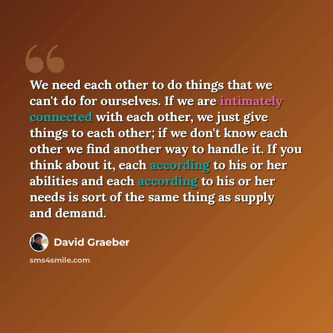 “We need each other to do things that we can't do for ourselves. If we are intimately connected with each other, we just give things to each other; if we don't know each other we find another way to handle it. If you think about it, each according to his or her abilities and each according to his…” quote by David Graeber