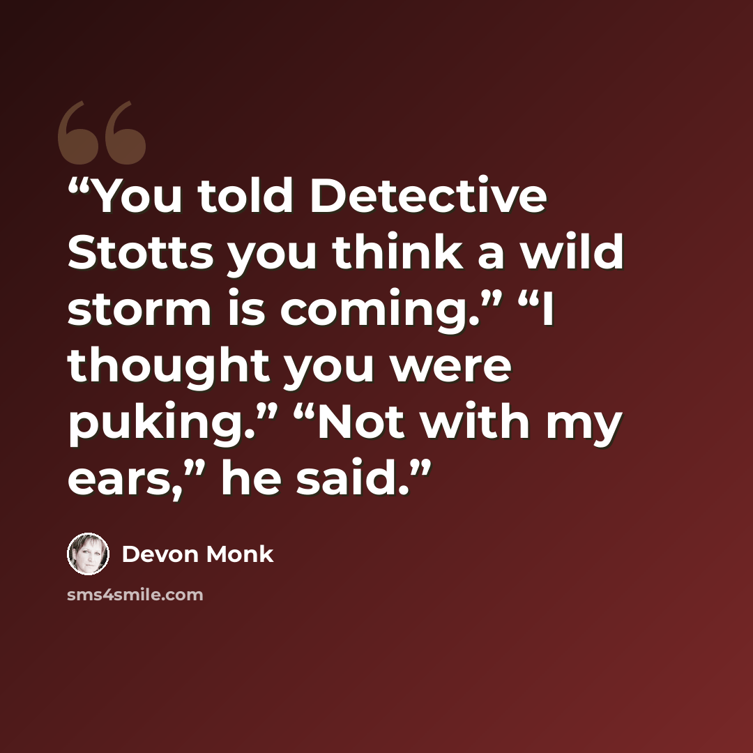 “You told Detective Stotts you think a wild storm is coming.” “I thought you were puking.” “Not with my ears,” he said.” quote by Devon Monk