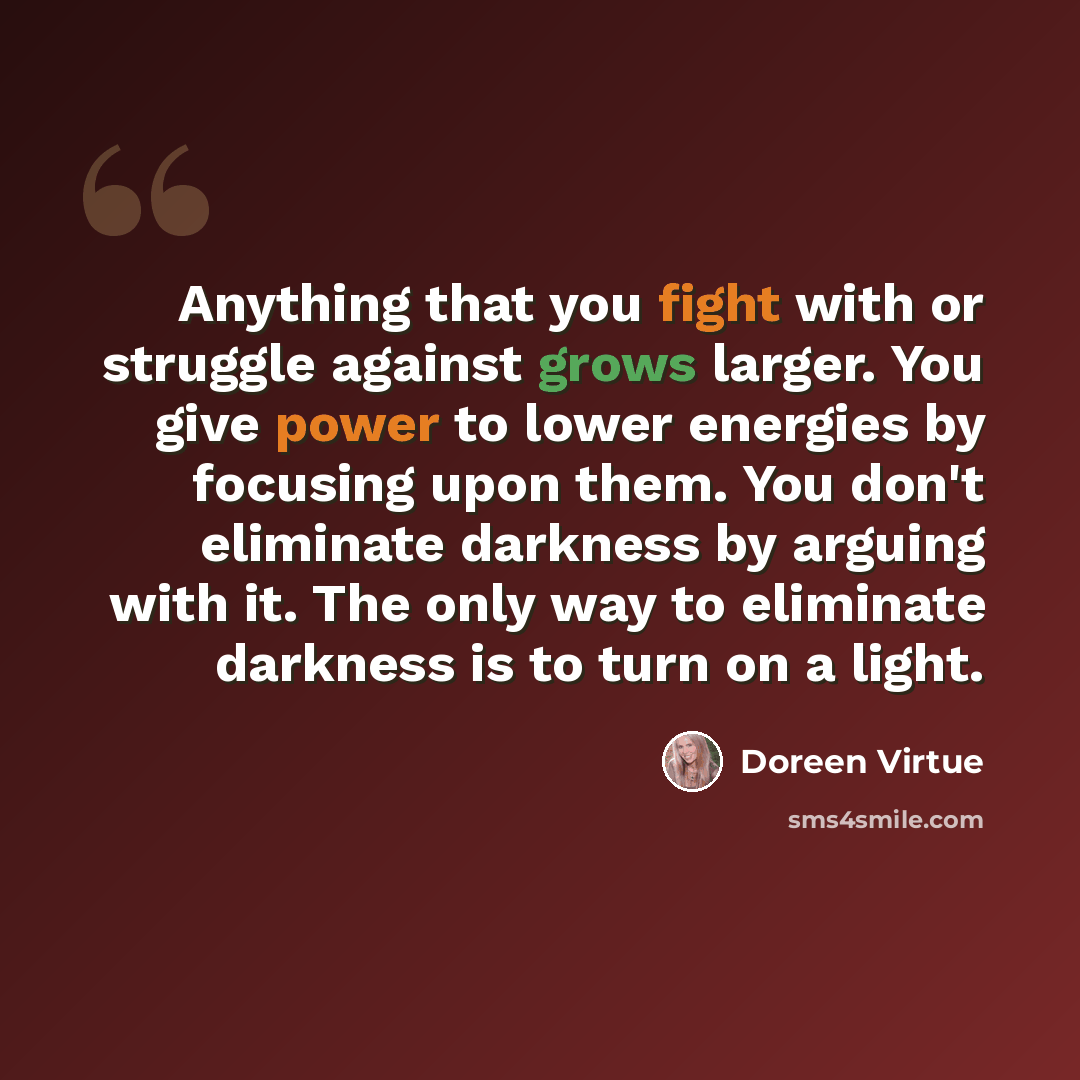 “Anything that you fight with or struggle against grows larger. You give power to lower energies by focusing upon them. You don't eliminate darkness by arguing with it. The only way to eliminate darkness is to turn on a light.” quote by Doreen Virtue