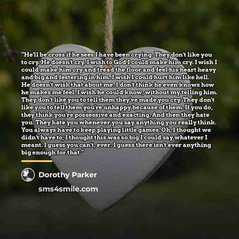 “He'll be cross if he sees I have been crying. They don't like you to cry. He doesn't cry. I wish to God I could make him cry. I wish I could make him cry and tread the floor and feel his heart heavy and big and festering in him. I wish I could hurt him like hell. He doesn't wish that about me. I…” quote by Dorothy Parker