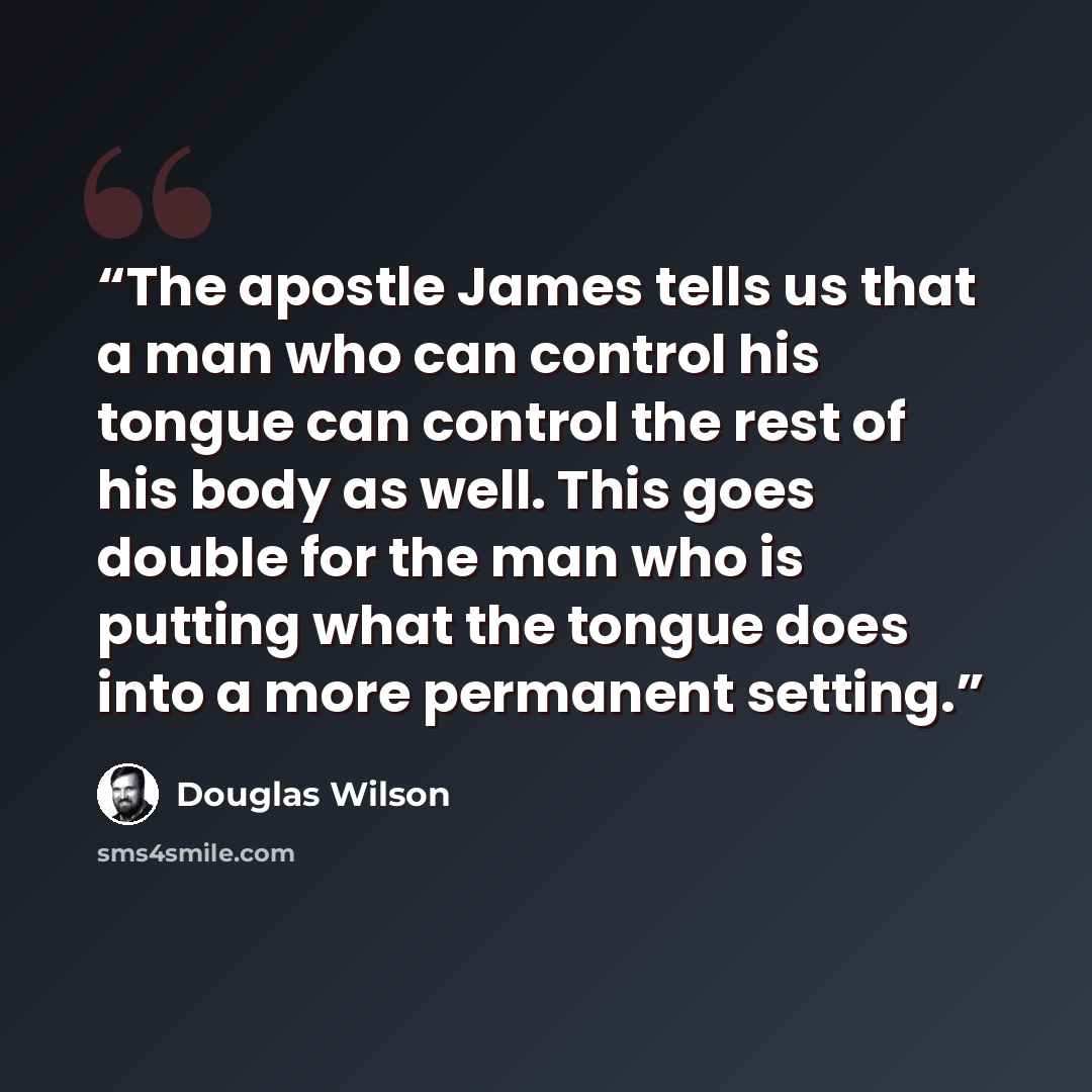 “The apostle James tells us that a man who can control his tongue can control the rest of his body as well. This goes double for the man who is putting what the tongue does into a more permanent setting.” quote by Douglas Wilson