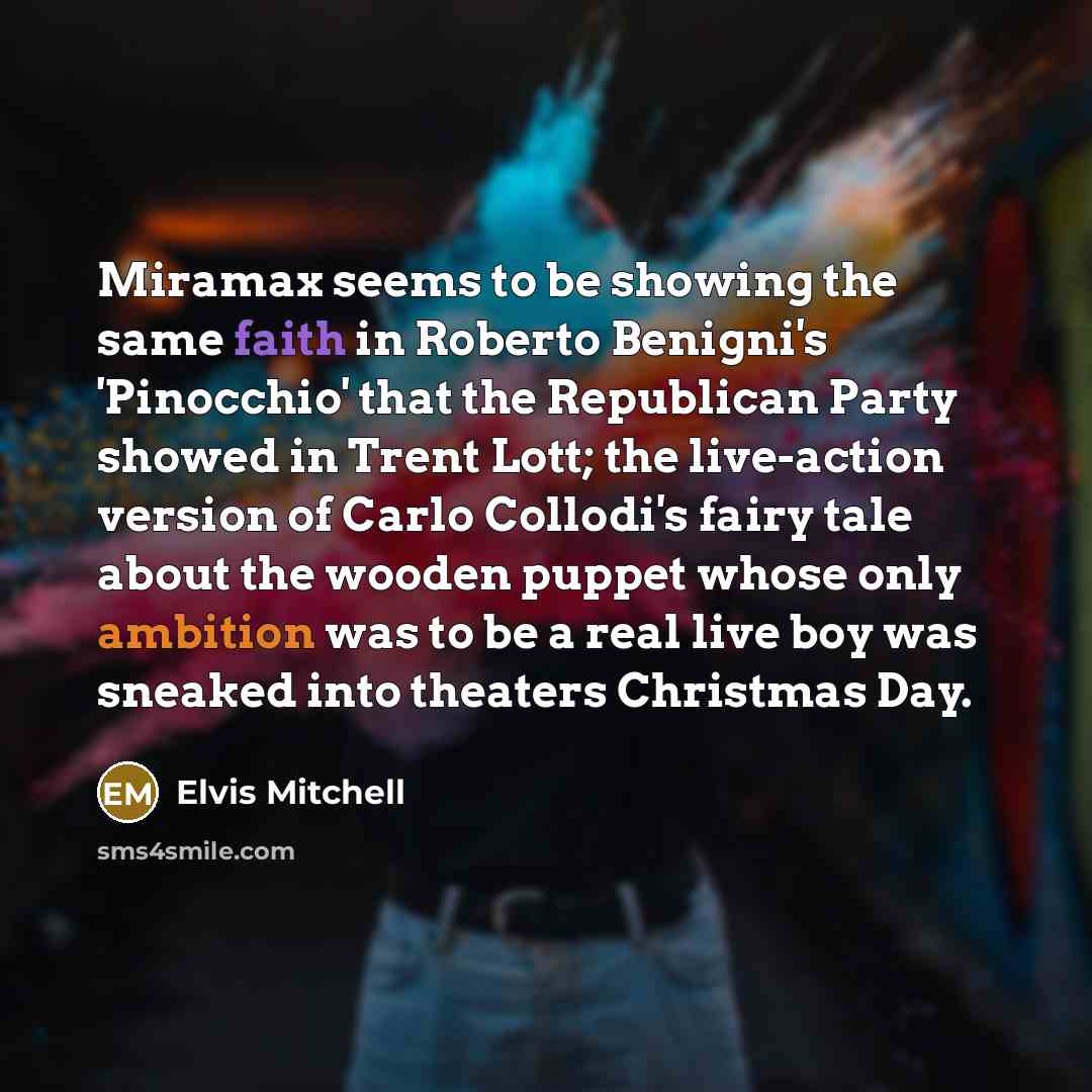 “Miramax seems to be showing the same faith in Roberto Benigni's 'Pinocchio' that the Republican Party showed in Trent Lott; the live-action version of Carlo Collodi's fairy tale about the wooden puppet whose only ambition was to be a real live boy was sneaked into theaters Christmas Day.” quote by Elvis Mitchell