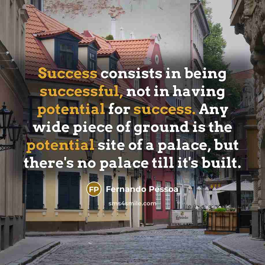 “Success consists in being successful, not in having potential for success. Any wide piece of ground is the potential site of a palace, but there's no palace till it's built.” quote by Fernando Pessoa
