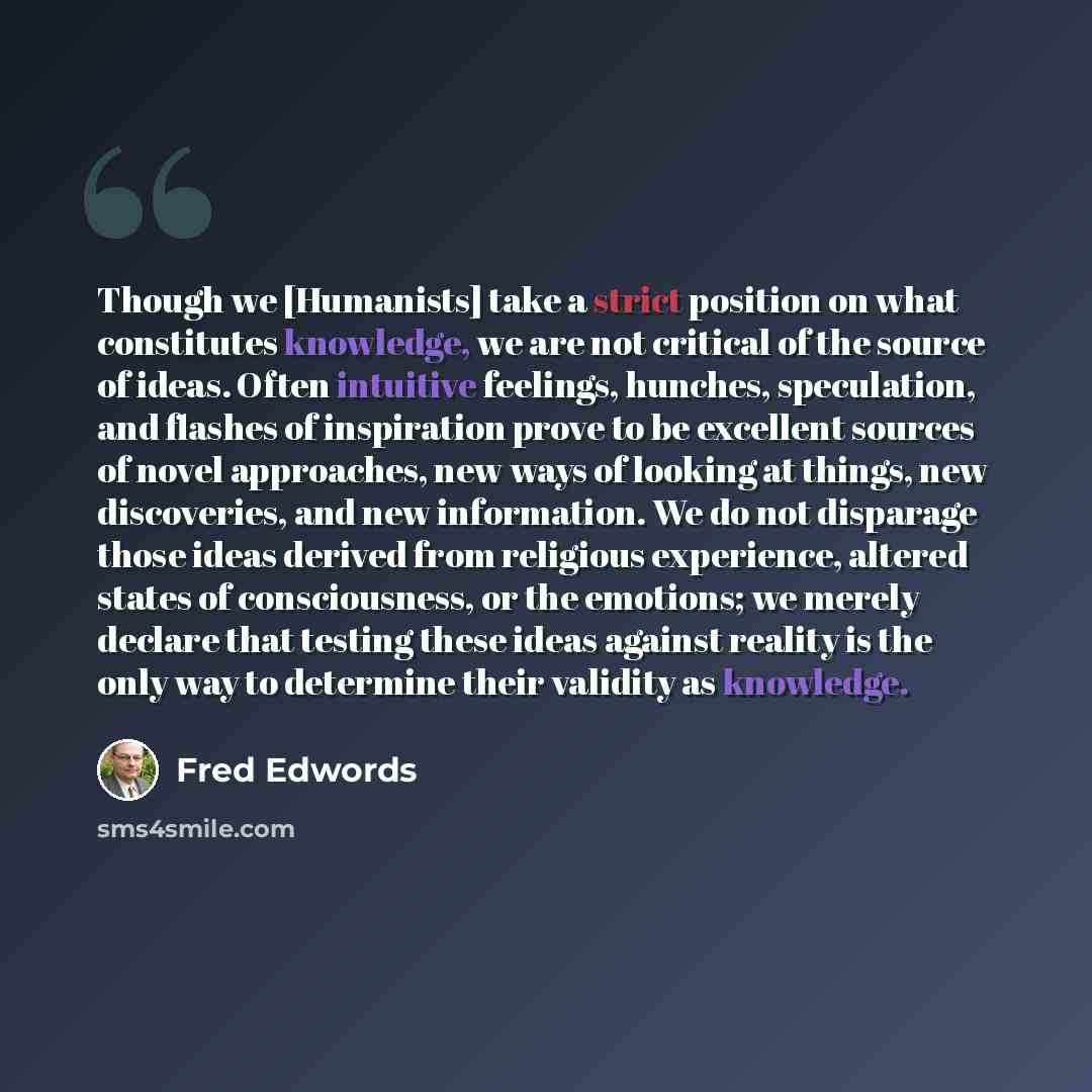 “Though we [Humanists] take a strict position on what constitutes knowledge, we are not critical of the source of ideas. Often intuitive feelings, hunches, speculation, and flashes of inspiration prove to be excellent sources of novel approaches, new ways of looking at things, new discoveries, and…” quote by Fred Edwords