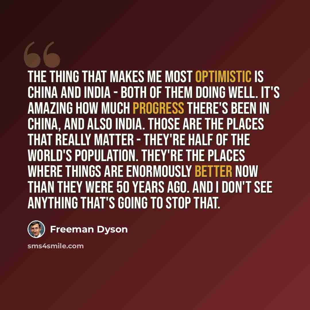 “The thing that makes me most optimistic is China and India - both of them doing well. It's amazing how much progress there's been in China, and also India. Those are the places that really matter - they're half of the world's population. They're the places where things are enormously better now…” quote by Freeman Dyson