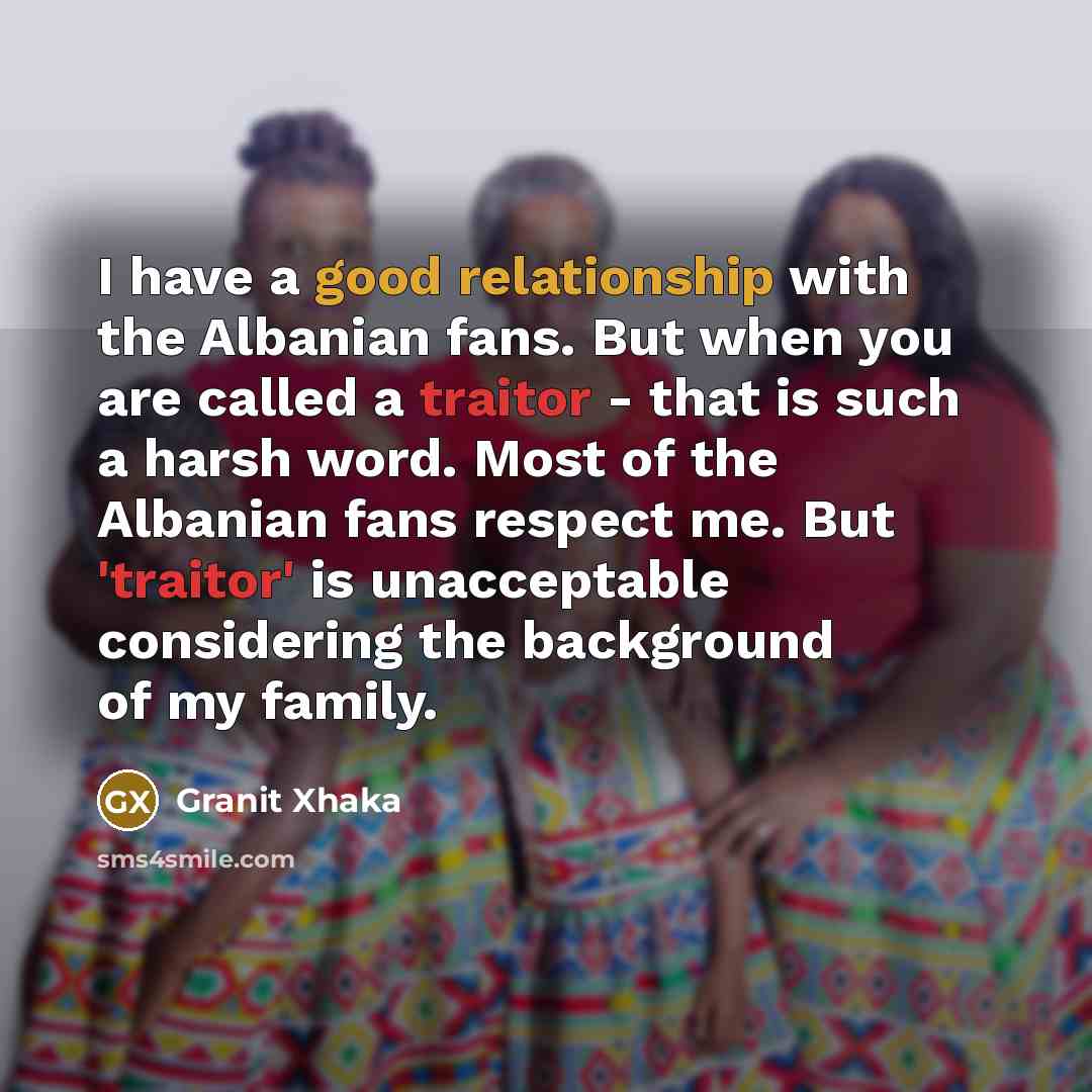 “I have a good relationship with the Albanian fans. But when you are called a traitor - that is such a harsh word. Most of the Albanian fans respect me. But 'traitor' is unacceptable considering the background of my family.” quote by Granit Xhaka