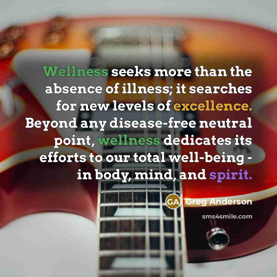 “Wellness seeks more than the absence of illness; it searches for new levels of excellence. Beyond any disease-free neutral point, wellness dedicates its efforts to our total well-being - in body, mind, and spirit.” quote by Greg Anderson