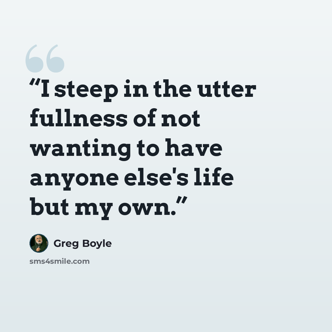“I steep in the utter fullness of not wanting to have anyone else's life but my own.” quote by Greg Boyle