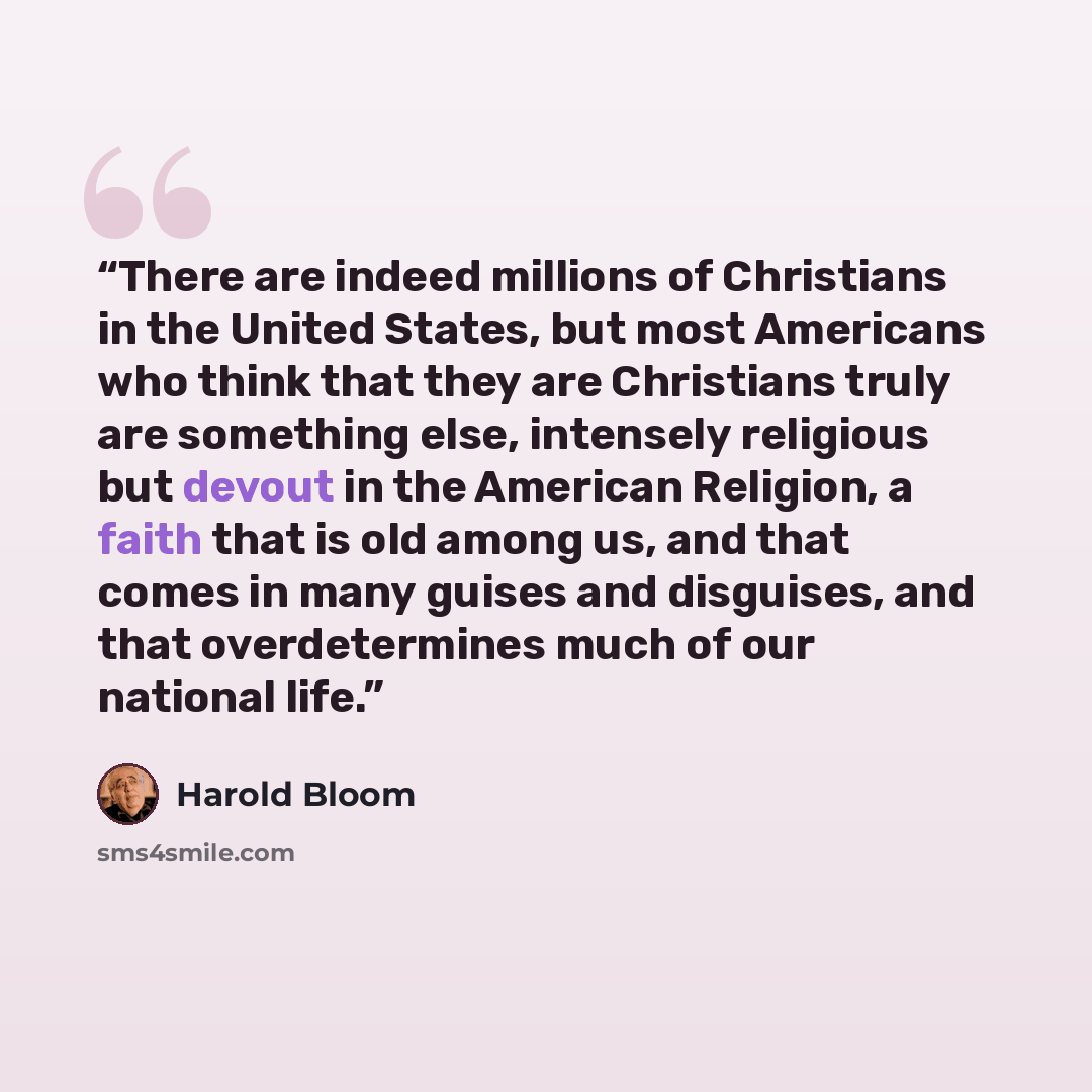 “There are indeed millions of Christians in the United States, but most Americans who think that they are Christians truly are something else, intensely religious but devout in the American Religion, a faith that is old among us, and that comes in many guises and disguises, and that overdetermines…” quote by Harold Bloom