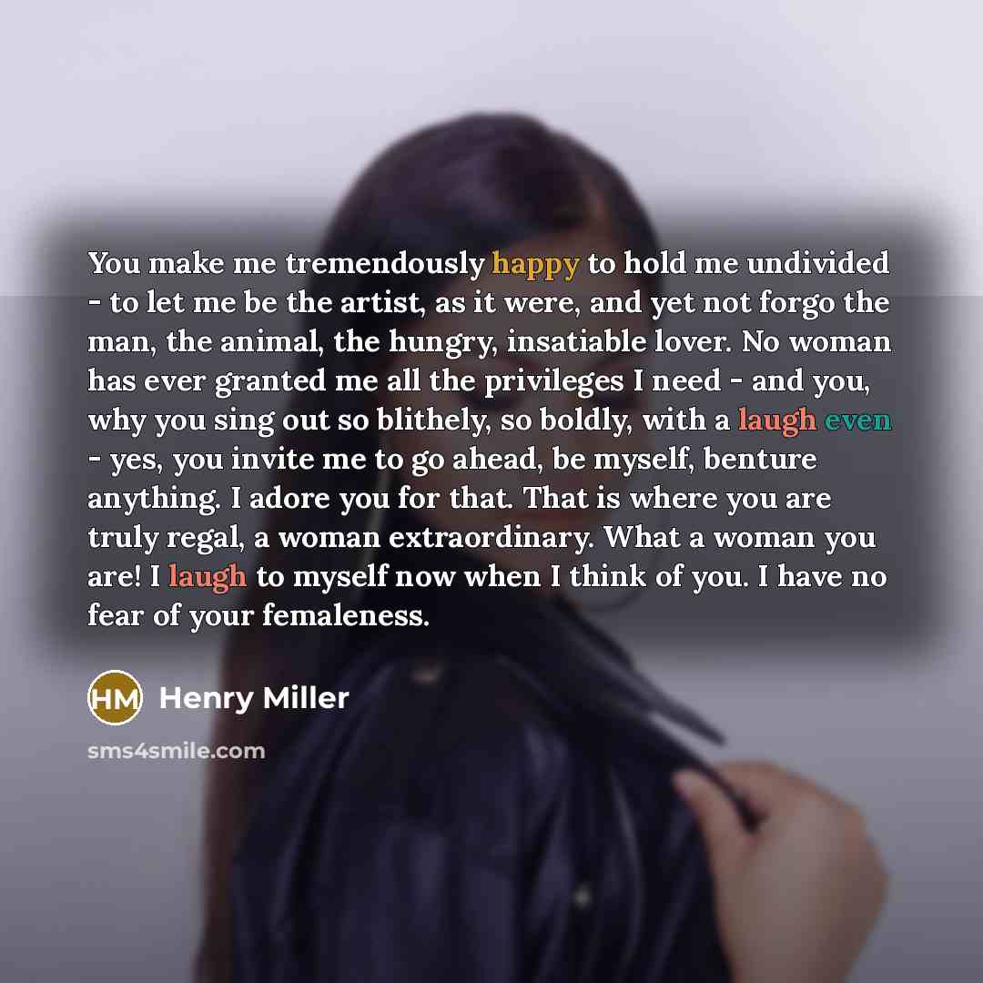 “You make me tremendously happy to hold me undivided - to let me be the artist, as it were, and yet not forgo the man, the animal, the hungry, insatiable lover. No woman has ever granted me all the privileges I need - and you, why you sing out so blithely, so boldly, with a laugh even - yes, you…” quote by Henry Miller
