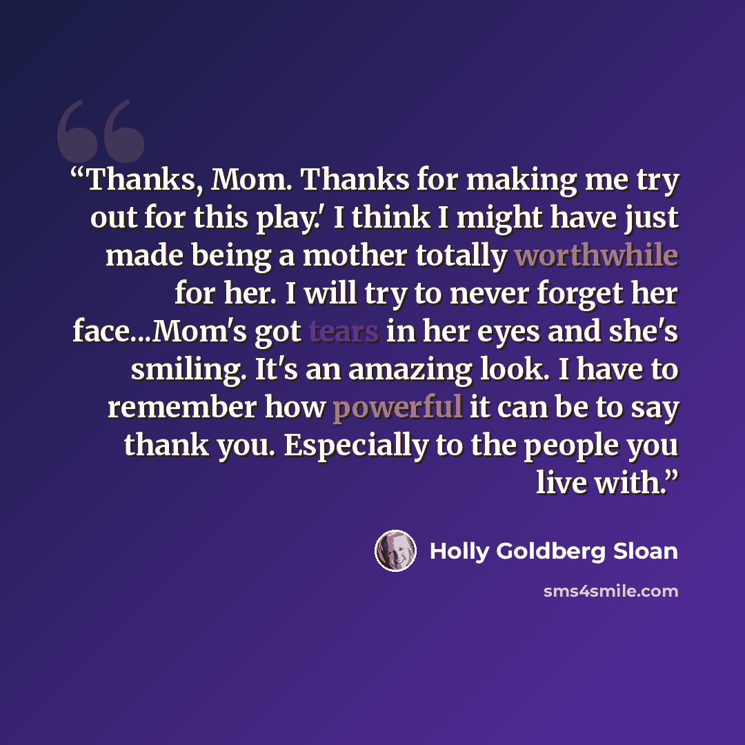 “Thanks, Mom. Thanks for making me try out for this play.' I think I might have just made being a mother totally worthwhile for her. I will try to never forget her face...Mom's got tears in her eyes and she's smiling. It's an amazing look. I have to remember how powerful it can be to say thank you…” quote by Holly Goldberg Sloan