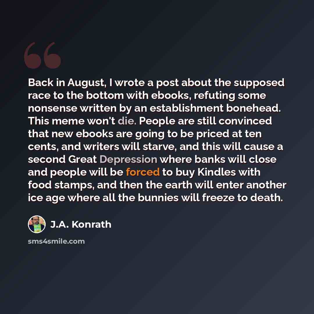 “Back in August, I wrote a post about the supposed race to the bottom with ebooks, refuting some nonsense written by an establishment bonehead. This meme won't die. People are still convinced that new ebooks are going to be priced at ten cents, and writers will starve, and this will cause a second…” quote by J.A. Konrath