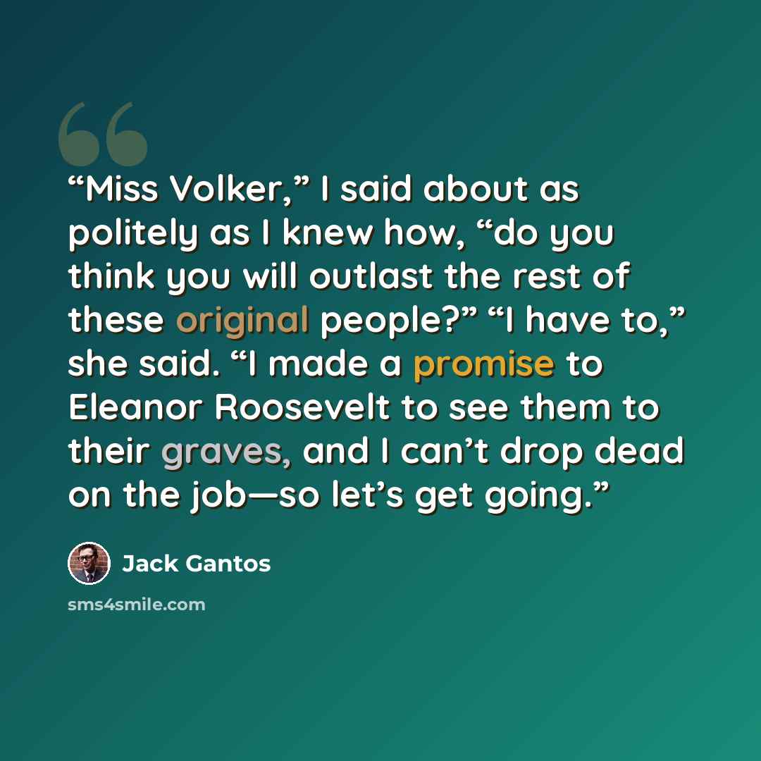“Miss Volker,” I said about as politely as I knew how, “do you think you will outlast the rest of these original people?” “I have to,” she said. “I made a promise to Eleanor Roosevelt to see them to their graves, and I can’t drop dead on the job—so let’s get going.” quote by Jack Gantos