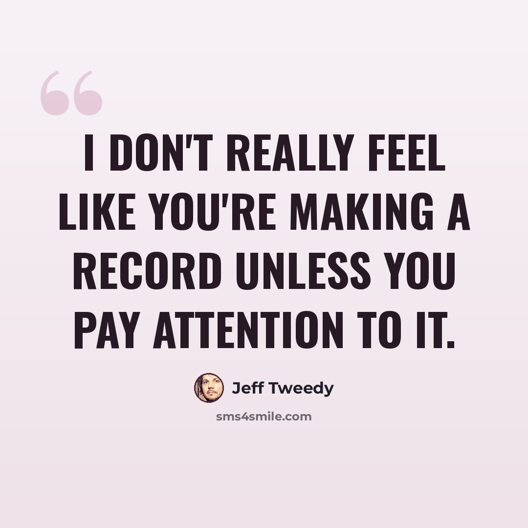 “I don't really feel like you're making a record unless you pay attention to it.” quote by Jeff Tweedy