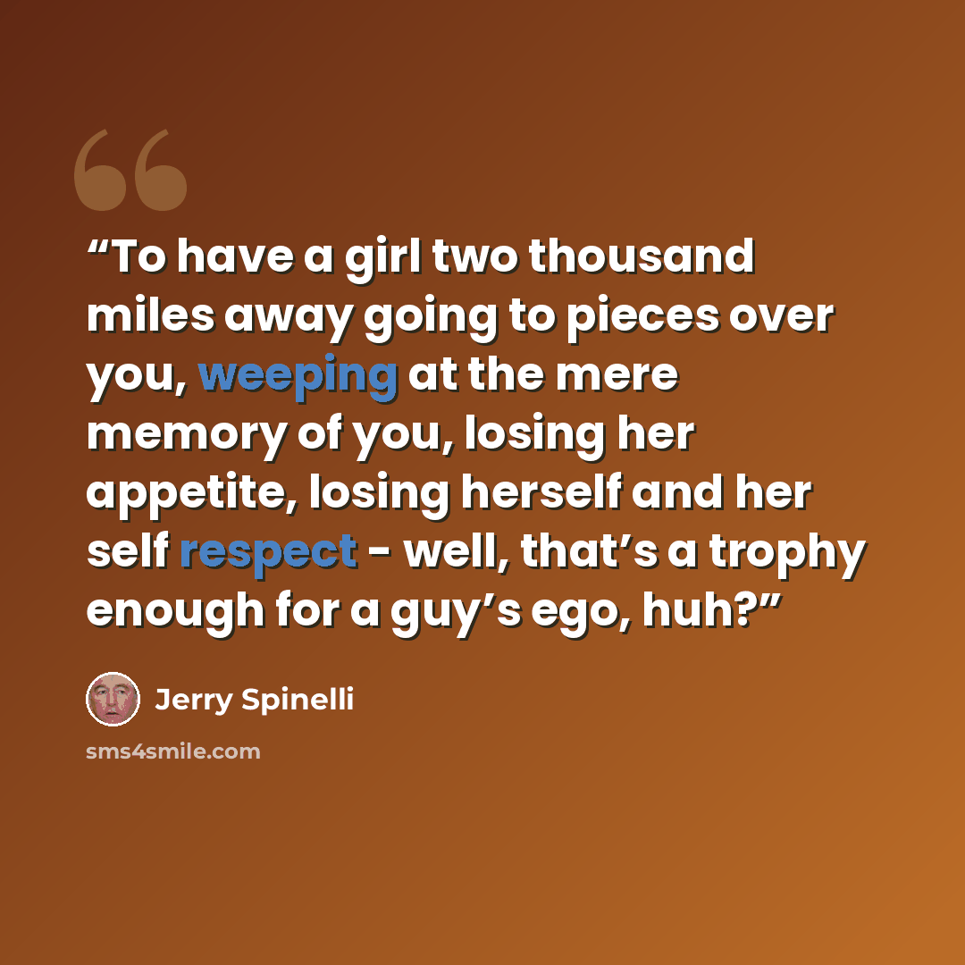 “To have a girl two thousand miles away going to pieces over you, weeping at the mere memory of you, losing her appetite, losing herself and her self respect - well, that’s a trophy enough for a guy’s ego, huh?” quote by Jerry Spinelli