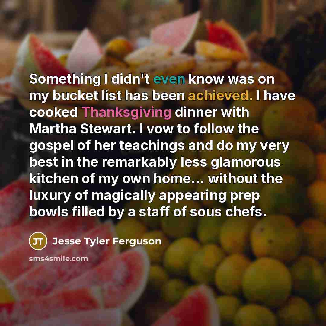 “Something I didn't even know was on my bucket list has been achieved. I have cooked Thanksgiving dinner with Martha Stewart. I vow to follow the gospel of her teachings and do my very best in the remarkably less glamorous kitchen of my own home... without the luxury of magically appearing prep…” quote by Jesse Tyler Ferguson