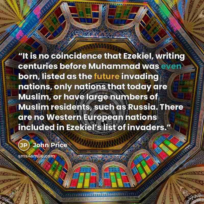 “It is no coincidence that Ezekiel, writing centuries before Muhammad was even born, listed as the future invading nations, only nations that today are Muslim, or have large numbers of Muslim residents, such as Russia. There are no Western European nations included in Ezekiel’s list of invaders.” quote by John Price