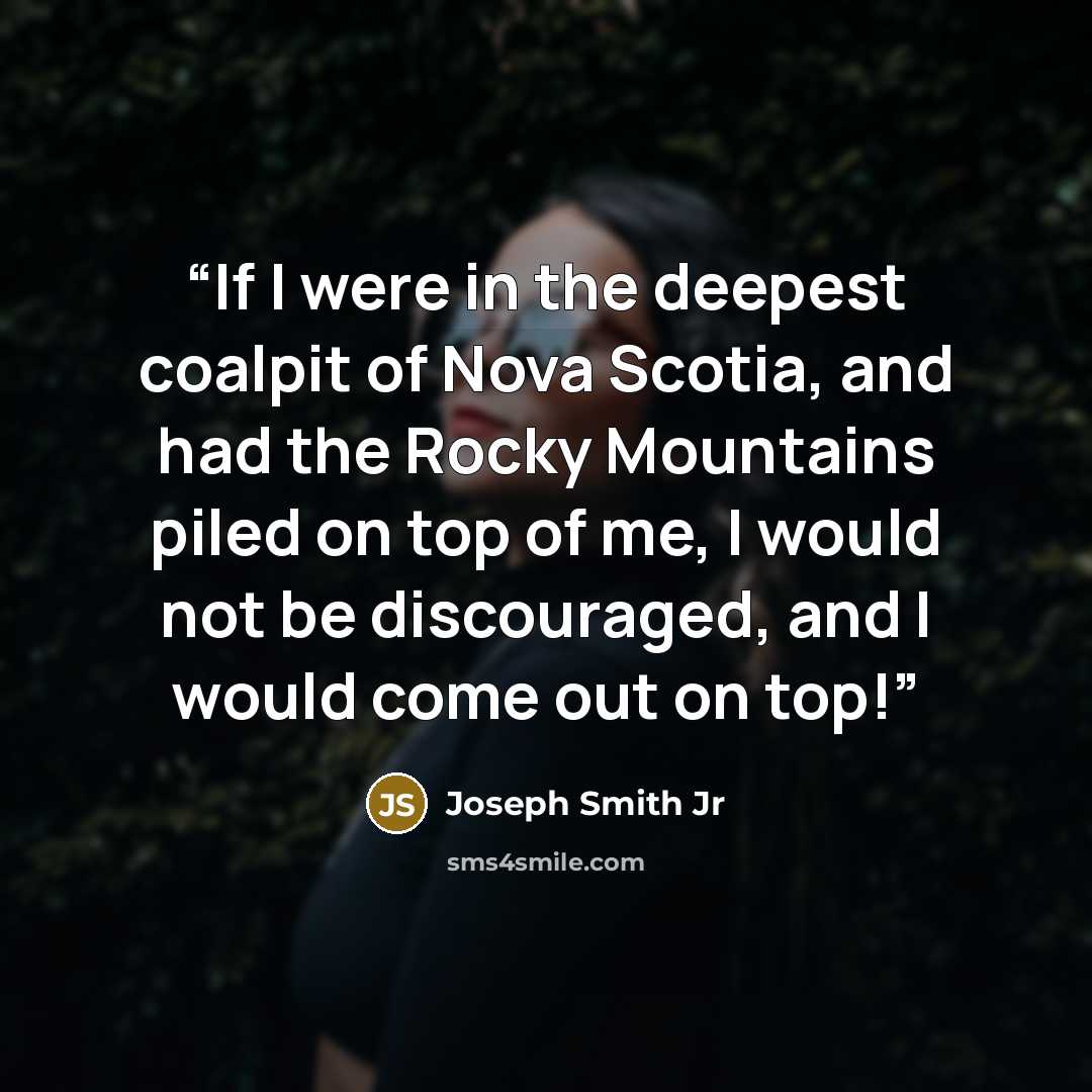 “If I were in the deepest coalpit of Nova Scotia, and had the Rocky Mountains piled on top of me, I would not be discouraged, and I would come out on top!” quote by Joseph Smith Jr