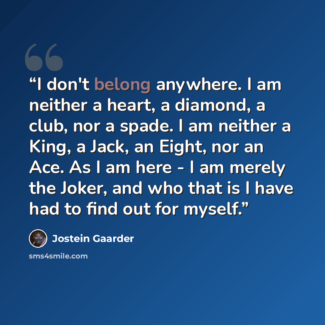 “I don't belong anywhere. I am neither a heart, a diamond, a club, nor a spade. I am neither a King, a Jack, an Eight, nor an Ace. As I am here - I am merely the Joker, and who that is I have had to find out for myself.” quote by Jostein Gaarder