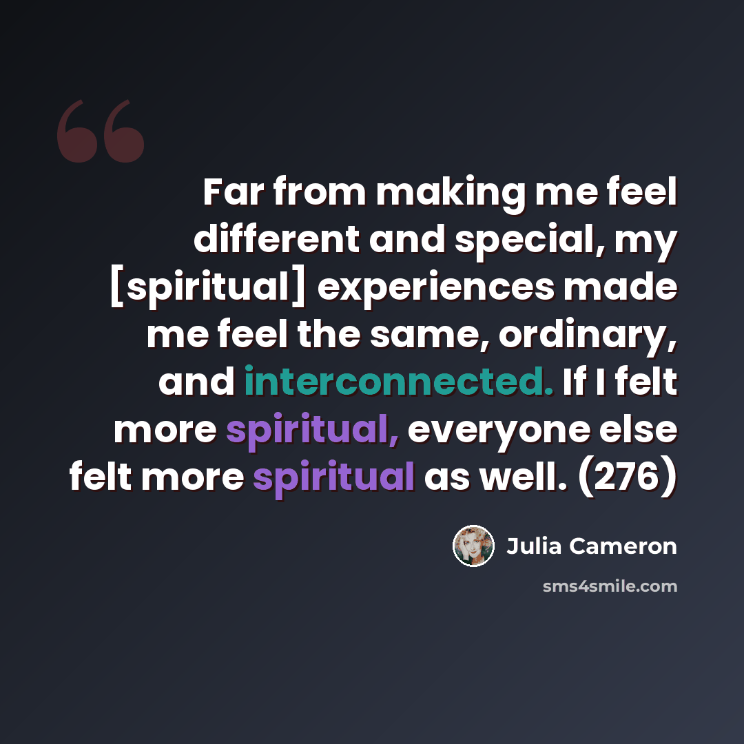 “Far from making me feel different and special, my [spiritual] experiences made me feel the same, ordinary, and interconnected. If I felt more spiritual, everyone else felt more spiritual as well. (276)” quote by Julia Cameron