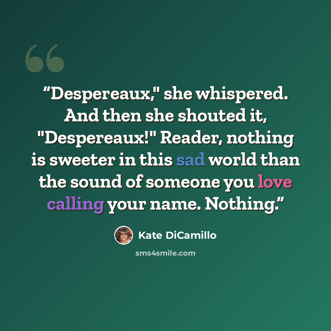 “Despereaux," she whispered. And then she shouted it, "Despereaux!" Reader, nothing is sweeter in this sad world than the sound of someone you love calling your name. Nothing.” quote by Kate DiCamillo