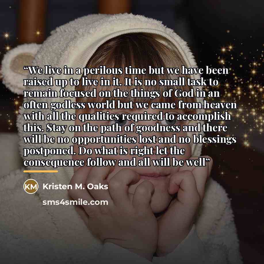 “We live in a perilous time but we have been raised up to live in it. It is no small task to remain focused on the things of God in an often godless world but we came from heaven with all the qualities required to accomplish this. Stay on the path of goodness and there will be no opportunities lost…” quote by Kristen M. Oaks