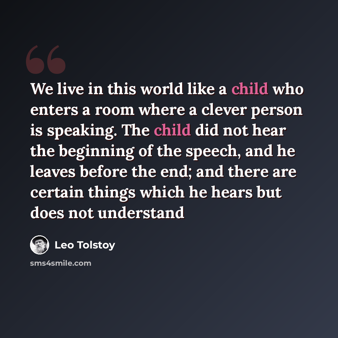 “We live in this world like a child who enters a room where a clever person is speaking. The child did not hear the beginning of the speech, and he leaves before the end; and there are certain things which he hears but does not understand” quote by Leo Tolstoy