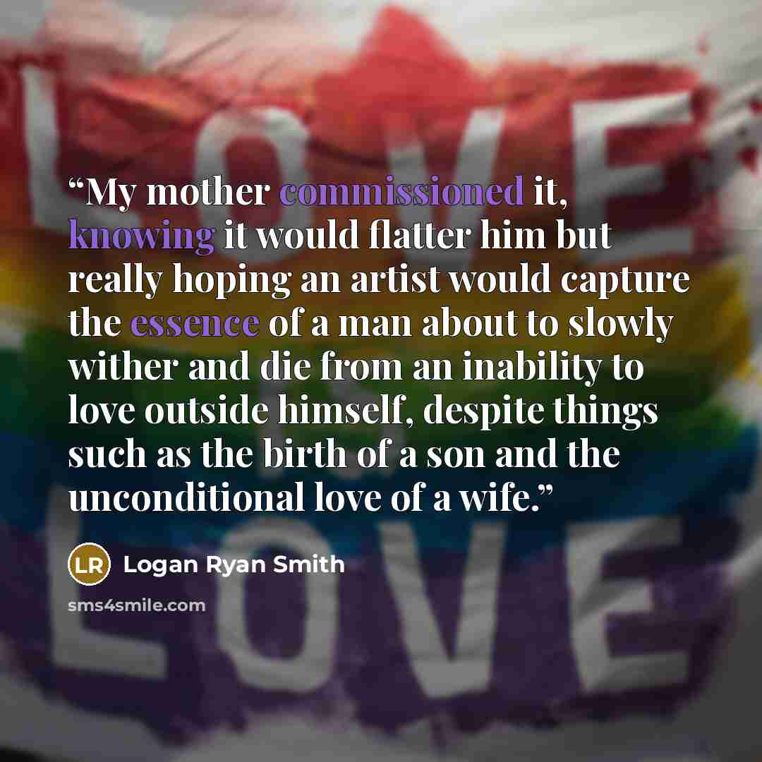 “My mother commissioned it, knowing it would flatter him but really hoping an artist would capture the essence of a man about to slowly wither and die from an inability to love outside himself, despite things such as the birth of a son and the unconditional love of a wife.” quote by Logan Ryan Smith