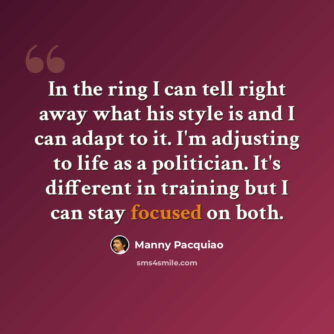 “In the ring I can tell right away what his style is and I can adapt to it. I'm adjusting to life as a politician. It's different in training but I can stay focused on both.” quote by Manny Pacquiao