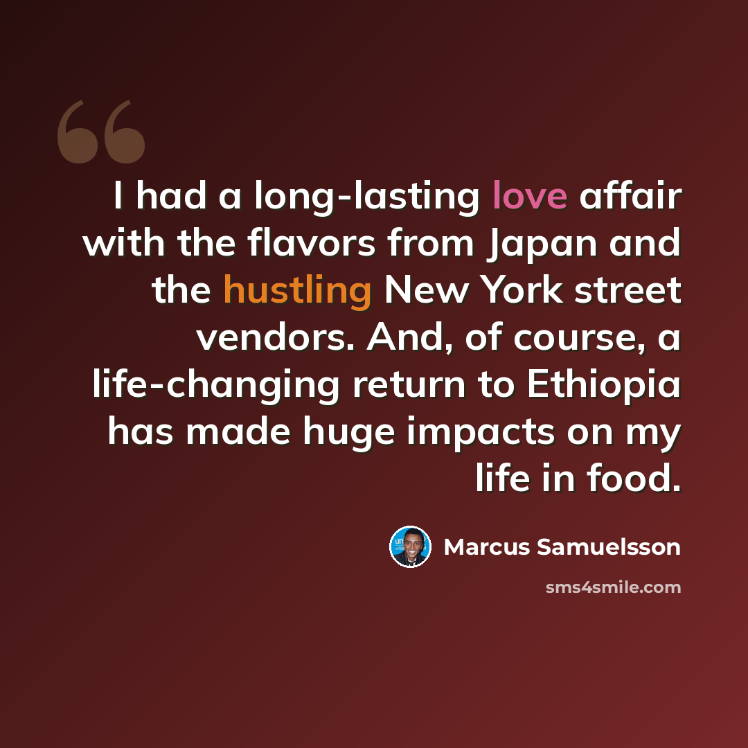 “I had a long-lasting love affair with the flavors from Japan and the hustling New York street vendors. And, of course, a life-changing return to Ethiopia has made huge impacts on my life in food.” quote by Marcus Samuelsson